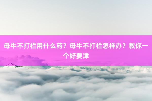 母牛不打栏用什么药?母牛不打栏怎样办?教你一个好要津
